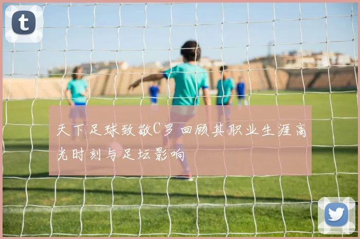 天下足球致敬C罗回顾其职业生涯高光时刻与足坛影响