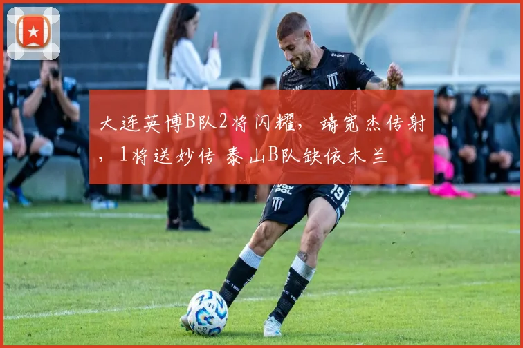 大连英博B队2将闪耀，靖宽杰传射，1将送妙传 泰山B队缺依木兰
