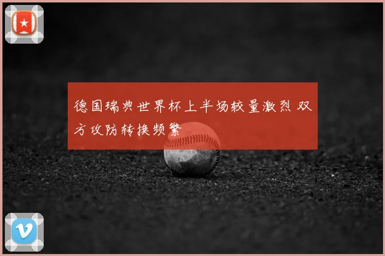 德国瑞典世界杯上半场较量激烈 双方攻防转换频繁